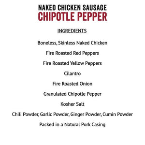 Joyce Farms Naked Chicken Sausage Chipotle Pepper Ingredients - Boneless, Skinless Naked Chicken, Fire Roasted Red Peppers, Fire Roasted Yellow Peppers, Cilantro, Fire Roasted Onion, Granulated Chipotle Pepper, Kosher Salt, Chili Powder, Garlic Powder, Ginger Powder, Cumin Powder, Packed in a Natural Pork Casing