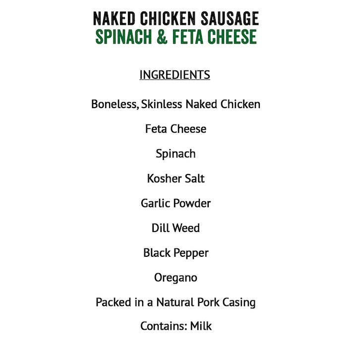 Joyce Farms Spinach & Feta Naked Chicken Sausage Boneless skinless chicken meat, Feta cheese (pasturized milk, cheese cultures, salt, enzymes), spinach, Kosher salt, garlic powder, dill weed (dried), black pepper, oregano (dried), in a natural pork casing. Contains: Milk