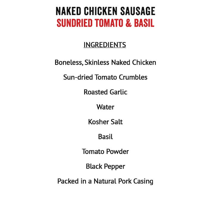 Joyce Farms Sundried Tomato & Basil Naked Chicken Sausage Ingredients: Boneless skinless chicken meat, sun-dried tomao crumbles (sun-dried tomato, salt), roasted garlic, water, Kosher salt, basil, tomato powder (spray dried tomato with less than 1% silicon dioxide as the anticaking agent), black pepper, in a natural pork casing