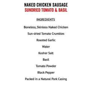 Joyce Farms Sundried Tomato & Basil Naked Chicken Sausage Ingredients: Boneless skinless chicken meat, sun-dried tomao crumbles (sun-dried tomato, salt), roasted garlic, water, Kosher salt, basil, tomato powder (spray dried tomato with less than 1% silicon dioxide as the anticaking agent), black pepper, in a natural pork casing
